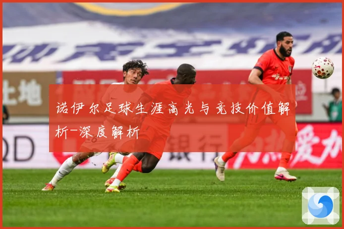 诺伊尔足球生涯高光与竞技价值解析-深度解析
