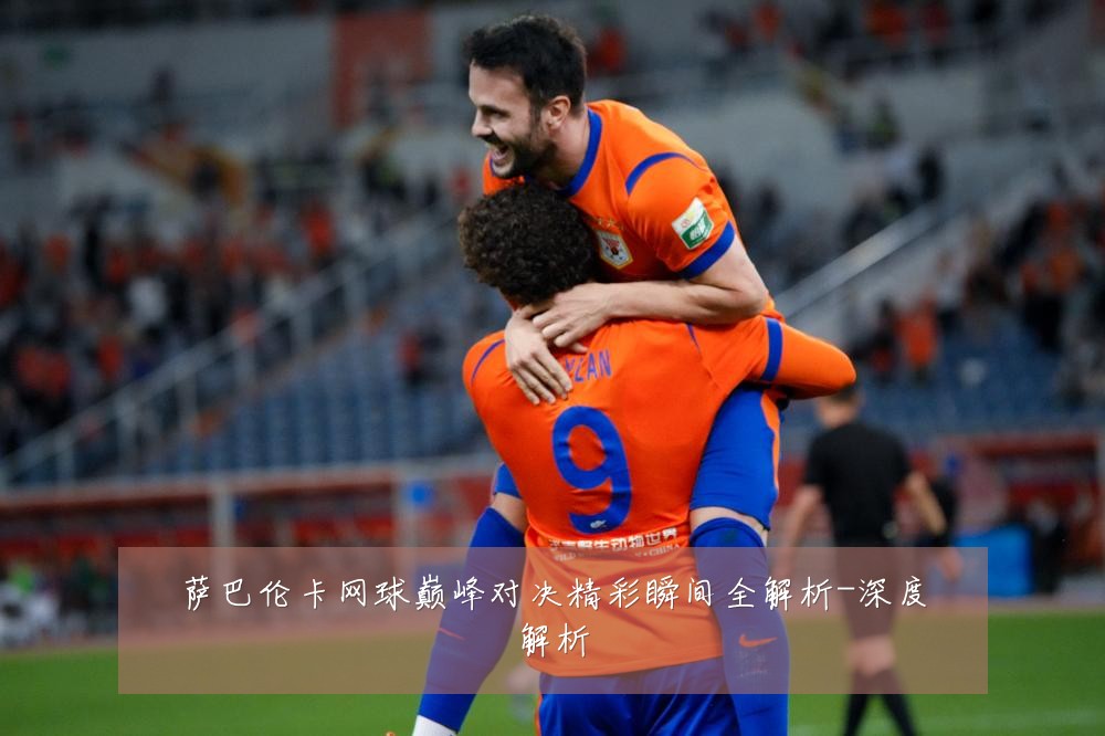 萨巴伦卡网球巅峰对决精彩瞬间全解析-深度解析